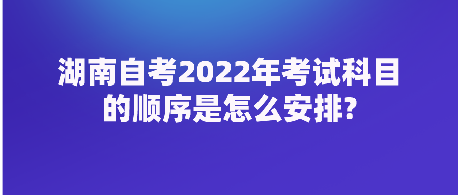 湖南自考2022年考试科目的顺序是怎么安排?(图1)